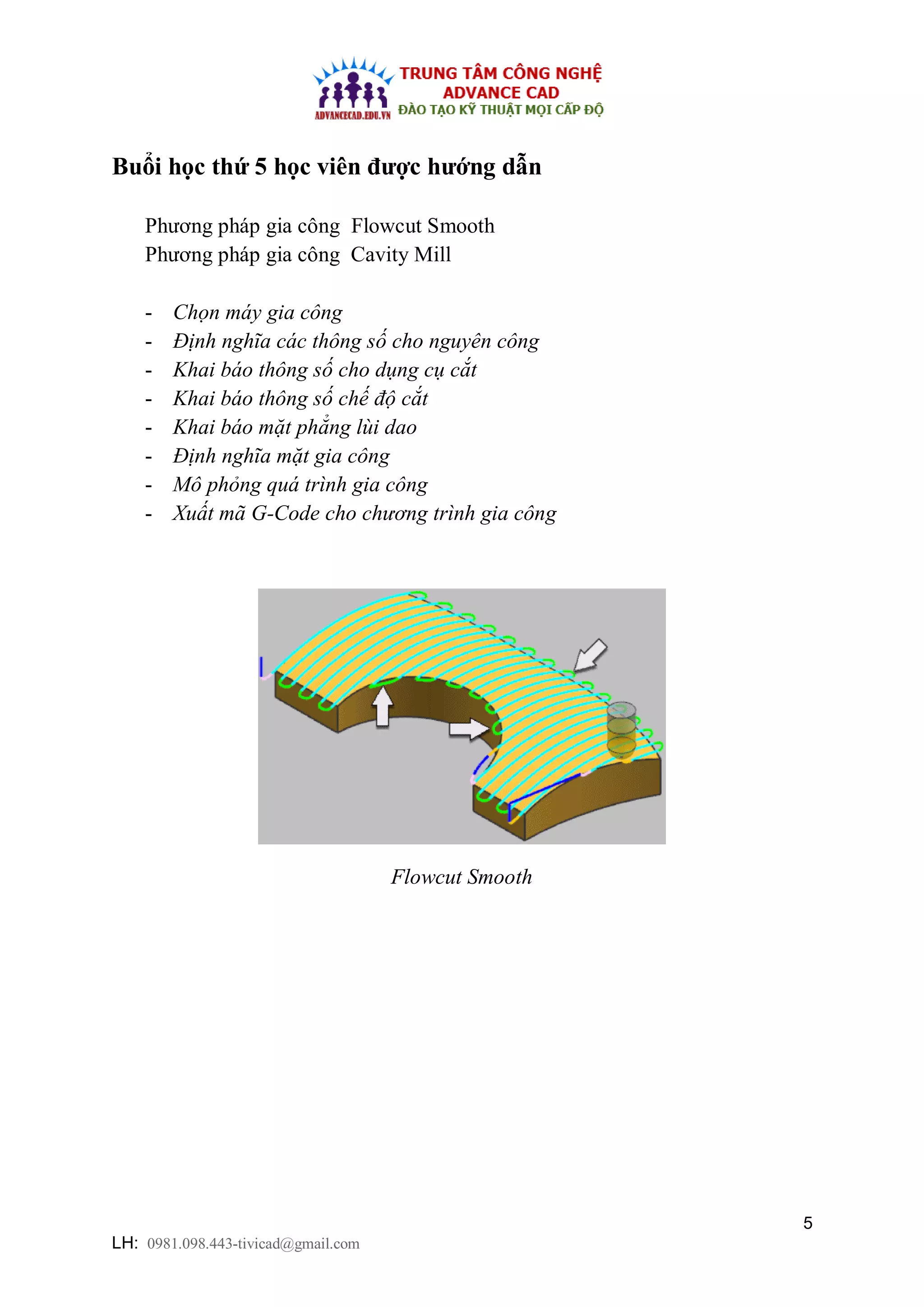 5
LH: 0981.098.443-tivicad@gmail.com
Buổi học thứ 5 học viên được hướng dẫn
Phương pháp gia công Flowcut Smooth
Phương pháp gia công Cavity Mill
- Chọn máy gia công
- Định nghĩa các thông số cho nguyên công
- Khai báo thông số cho dụng cụ cắt
- Khai báo thông số chế độ cắt
- Khai báo mặt phẳng lùi dao
- Định nghĩa mặt gia công
- Mô phỏng quá trình gia công
- Xuất mã G-Code cho chương trình gia công
Flowcut Smooth
 