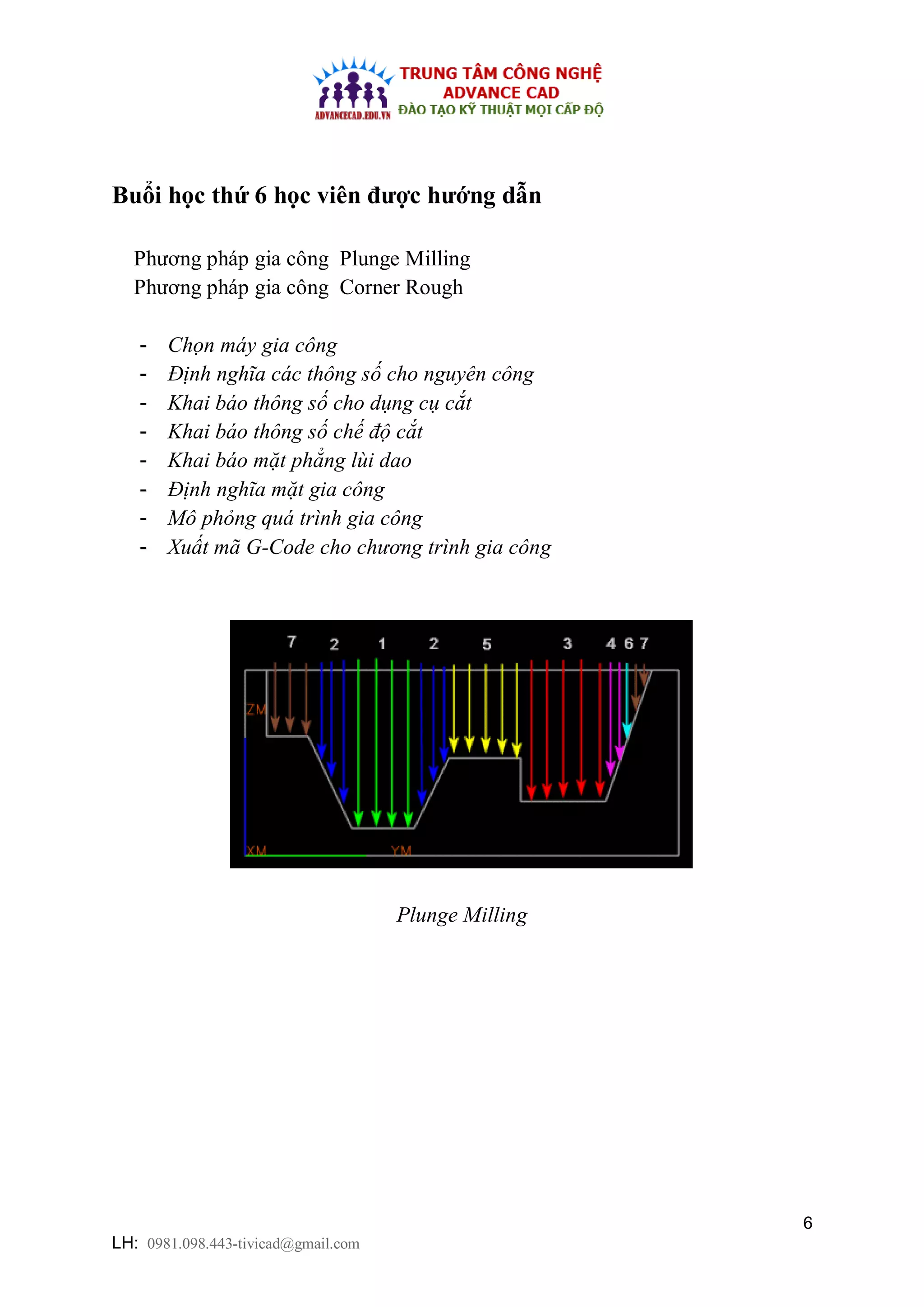 6
LH: 0981.098.443-tivicad@gmail.com
Buổi học thứ 6 học viên được hướng dẫn
Phương pháp gia công Plunge Milling
Phương pháp gia công Corner Rough
- Chọn máy gia công
- Định nghĩa các thông số cho nguyên công
- Khai báo thông số cho dụng cụ cắt
- Khai báo thông số chế độ cắt
- Khai báo mặt phẳng lùi dao
- Định nghĩa mặt gia công
- Mô phỏng quá trình gia công
- Xuất mã G-Code cho chương trình gia công
Plunge Milling
 