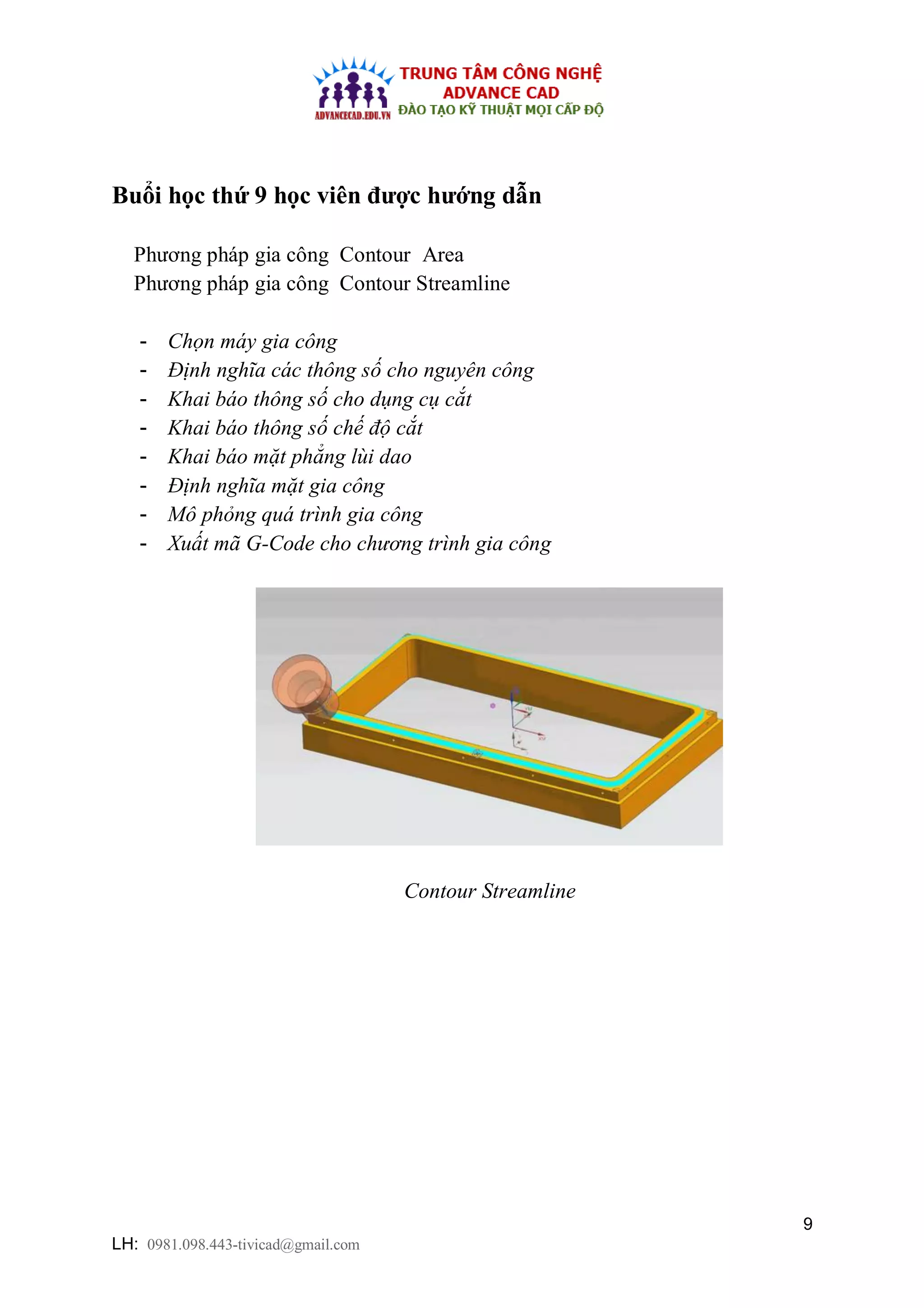 9
LH: 0981.098.443-tivicad@gmail.com
Buổi học thứ 9 học viên được hướng dẫn
Phương pháp gia công Contour Area
Phương pháp gia công Contour Streamline
- Chọn máy gia công
- Định nghĩa các thông số cho nguyên công
- Khai báo thông số cho dụng cụ cắt
- Khai báo thông số chế độ cắt
- Khai báo mặt phẳng lùi dao
- Định nghĩa mặt gia công
- Mô phỏng quá trình gia công
- Xuất mã G-Code cho chương trình gia công
Contour Streamline
 