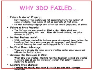 WHY 3DO FAILED… <ul><li>Failure to Market Properly:  </li></ul><ul><ul><li>Early launch of the system was not coordinated ...