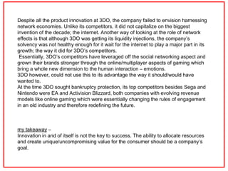 Despite all the product innovation at 3DO, the company failed to envision harnessing network economies. Unlike its competi...