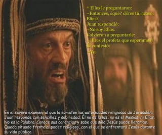 21  Ellos le preguntaron: – Entonces, ¿qué? ¿Eres tú, acaso, Elías? Juan respondió: – No soy Elías. Volvieron a preguntarle: –¿Eres el profeta que esperamos? Él contestó: –No.   En el severo examen  al que lo someten las autoridades religiosas de Jerusalén, Juan responde con sencillez y sobriedad. Él no es la luz, no es el Mesías, ni Elías. No es la Palabra. Conoce sus carencias y sabe que sólo Jesús puede llenarlas. Queda situado frente al poder religioso, con el que se enfrentará Jesús durante  su vida pública. 