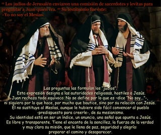 19  Los judíos de Jerusalén enviaron una comisión de sacerdotes y levitas para preguntar a Juan quién era.  20  Su testimonio fue éste: –Yo no soy el Mesías.   Las preguntas las formulan los “judíos”.  Esta expresión designa a las autoridades religiosas, hostiles a Jesús. Juan rechaza todo equívoco. No se define por lo que es –dice “No soy...”-,  ni siquiera por lo que hace, por mucho que bautice, sino por su relación con Jesús.  Él no sustituye al Mesías, aunque le hubiere sido fácil convencer al pueblo  -predispuesto para creerle-, de su mesianismo.  Su identidad está en ser un índice, un anuncio, una señal que apunta a Jesús. Es libre y transparente. Tiene el encanto de la sencillez, la fuerza de la verdad  y muy clara su misión, que le llena de paz, seguridad y alegría:  preparar el camino y desaparecer. 
