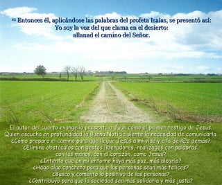 23  Entonces él, aplicándose las palabras del profeta Isaías, se presentó así: Yo soy la voz del que clama en el desierto: allanad el camino del Señor. El autor del cuarto evangelio presenta a Juan como el primer testigo de Jesús. Quien escucha en profundidad la Buena Noticia siente la necesidad de comunicarla. ¿Cómo preparo el camino para que llegue Jesús a mi vida y a la de l@s demás? ¿Elimino obstáculos con gestos liberadores, realizados con palabras, con las manos, con el corazón, como Jesús? ¿Intento que en mi entorno haya más paz, más alegría? ¿Hago algo concreto para que las personas sean más felices? ¿Busco y comento lo positivo de las personas? ¿Contribuyo para que la sociedad sea más solidaria y más justa? 