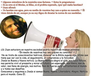 24  Algunos miembros de la comisión eran fariseos.  25  Estos le preguntaron: – Si no eres ni el Mesías, ni Elías, ni el profeta esperado, ¿por qué razón bautizas? 26  Juan afirmó: – Yo bautizo con agua, pero en medio de vosotros hay uno a quien no conocéis.  27  Él viene detrás de mí, aunque yo no soy digno de desatar la correa de sus sandalias.   ¿Si Juan estuviera en nuestra sociedad podría repetir las mismas palabras -“ En medio de vosotros hay uno a quien no conocéis”-?  No se trata de conocimientos teóricos. Conocer en la Biblia supone algo íntimo que tiene que ver con la vida, el seguimiento, el compromiso y la felicidad.  Jesús es Buena y Nueva noticia. La Buena Noticia alegra el oído, nos hace felices, nos permite vivir el presente y mirar al futuro con esperanza, nos libera, nos da valor, nos llena de energía, nos motiva. Nos da fuerza para enfrentarnos al mundo  y a todos sus desafíos. Conocemos y seguimos a Jesús si somos Buena, Nueva, Liberadora, Alegre, Noticia para el mundo. Como Él. 