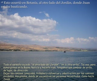 28  Esto ocurrió en Betania, al otro lado del Jordán, donde Juan estaba bautizando.   Todo el episodio sucede  “al otro lado del Jordán”, “en la otra orilla”. Tal vez, para sumergirnos en la Buena Noticia y hacerla vida, tengamos que cambiar de orilla,  de lugar, de dirección. Dejar los caminos conocidos, trillados y rutinarios y adentrarnos por los caminos  olvidados, marginales, donde se encuentran las personas necesitadas. Como hacía Jesús. Jordán  