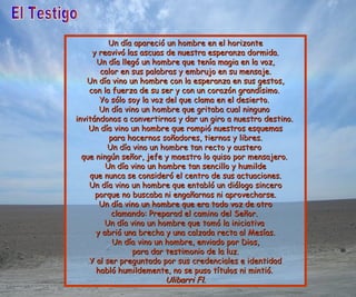 El Testigo Un día apareció un hombre en el horizonte y reavivó las ascuas de nuestra esperanza dormida. Un día llegó un hombre que tenía magia en la voz, calor en sus palabras y embrujo en su mensaje. Un día vino un hombre con la esperanza en sus gestos, con la fuerza de su ser y con un corazón grandísimo.  Yo sólo soy la voz del que clama en el desierto.  Un día vino un hombre que gritaba cual ninguno  invitándonos a convertirnos y dar un giro a nuestro destino.   Un día vino un hombre que rompió nuestros esquemas para hacernos soñadores, tiernos y libres. Un día vino un hombre tan recto y austero  que ningún señor, jefe y maestro lo quiso por mensajero.  Un día vino un hombre tan sencillo y humilde que nunca se consideró el centro de sus actuaciones. Un día vino un hombre que entabló un diálogo sincero porque no buscaba ni engañarnos ni aprovecharse. Un día vino un hombre que era todo voz de otro clamando: Preparad el camino del Señor.  Un día vino un hombre que tomó la iniciativa  y abrió una brecha y una calzada recta al Mesías. Un día vino un hombre, enviado por Dios, para dar testimonio de la luz. Y al ser preguntado por sus credenciales e identidad habló humildemente, no se puso títulos ni mintió.   Ulibarri Fl. 