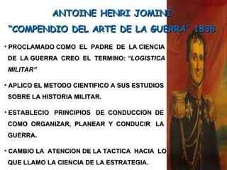 • PROCLAMADO COMO EL PADRE DE LA CIENCIAPROCLAMADO COMO EL PADRE DE LA CIENCIA
DE LA GUERRA CREO EL TERMINO:DE LA GUERRA CREO EL TERMINO: “LOGISTICA“LOGISTICA
MILITAR”MILITAR”
• APLICO EL METODO CIENTIFICO A SUS ESTUDIOSAPLICO EL METODO CIENTIFICO A SUS ESTUDIOS
SOBRE LA HISTORIA MILITAR.SOBRE LA HISTORIA MILITAR.
• ESTABLECIO PRINCIPIOS DE CONDUCCION DEESTABLECIO PRINCIPIOS DE CONDUCCION DE
COMO ORGANIZAR, PLANEAR Y CONDUCIR LACOMO ORGANIZAR, PLANEAR Y CONDUCIR LA
GUERRA.GUERRA.
• CAMBIO LA ATENCION DE LA TACTICA HACIA LOCAMBIO LA ATENCION DE LA TACTICA HACIA LO
QUE LLAMO LA CIENCIA DE LA ESTRATEGIA.QUE LLAMO LA CIENCIA DE LA ESTRATEGIA.
ANTOINE HENRI JOMINIANTOINE HENRI JOMINI
““COMPENDIO DEL ARTE DE LA GUERRA” 1838COMPENDIO DEL ARTE DE LA GUERRA” 1838
 