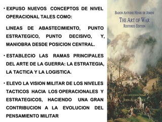• EXPUSO NUEVOS CONCEPTOS DE NIVELEXPUSO NUEVOS CONCEPTOS DE NIVEL
OPERACIONAL TALES COMO:OPERACIONAL TALES COMO:
LINEAS DE ABASTECIMIENTO, PUNTOLINEAS DE ABASTECIMIENTO, PUNTO
ESTRATEGICO, PUNTO DECISIVO, Y,ESTRATEGICO, PUNTO DECISIVO, Y,
MANIOBRA DESDE POSICION CENTRAL.MANIOBRA DESDE POSICION CENTRAL.
• ESTABLECIO LAS RAMAS PRINCIPALESESTABLECIO LAS RAMAS PRINCIPALES
DEL ARTE DE LA GUERRA: LA ESTRATEGIA,DEL ARTE DE LA GUERRA: LA ESTRATEGIA,
LA TACTICA Y LA LOGISTICA.LA TACTICA Y LA LOGISTICA.
• ELEVO LA VISION MILITAR DE LOS NIVELESELEVO LA VISION MILITAR DE LOS NIVELES
TACTICOS HACIA LOS OPERACIONALES YTACTICOS HACIA LOS OPERACIONALES Y
ESTRATEGICOS, HACIENDO UNA GRANESTRATEGICOS, HACIENDO UNA GRAN
CONTRIBUCION A LA EVOLUCION DELCONTRIBUCION A LA EVOLUCION DEL
PENSAMIENTO MILITARPENSAMIENTO MILITAR
 