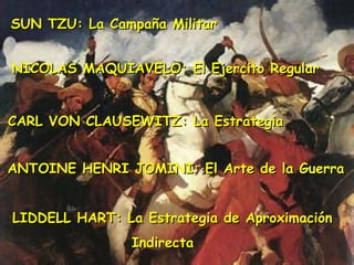 SUN TZU: La Campaña MilitarSUN TZU: La Campaña Militar
NICOLAS MAQUIAVELO: El Ejercito RegularNICOLAS MAQUIAVELO: El Ejercito Regular
CARL VON CLAUSEWITZ: La EstrategiaCARL VON CLAUSEWITZ: La Estrategia
ANTOINE HENRI JOMINI: El Arte de la GuerraANTOINE HENRI JOMINI: El Arte de la Guerra
LIDDELL HART: La Estrategia de AproximaciónLIDDELL HART: La Estrategia de Aproximación
IndirectaIndirecta
 