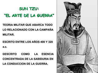 SUN TZU:SUN TZU:
““EL ARTE DE LA GUERRA”EL ARTE DE LA GUERRA”
TEORIA MILITAR QUE ABARCA TODOTEORIA MILITAR QUE ABARCA TODO
LO RELACIONADO CON LA CAMPAÑALO RELACIONADO CON LA CAMPAÑA
MILITAR.MILITAR.
ESCRITO ENTRE LOS AÑOS 400 Y 320ESCRITO ENTRE LOS AÑOS 400 Y 320
a.c.a.c.
DESCRITO COMO LA ESENCIADESCRITO COMO LA ESENCIA
CONCENTRADA DE LA SABIDURIA ENCONCENTRADA DE LA SABIDURIA EN
LA CONDUCCION DE LA GUERRA.LA CONDUCCION DE LA GUERRA.
 