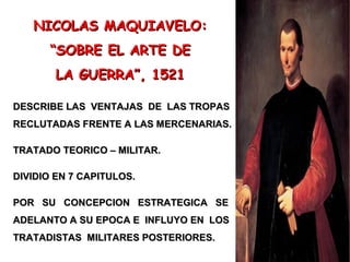 NICOLAS MAQUIAVELO:NICOLAS MAQUIAVELO:
““SOBRE EL ARTE DESOBRE EL ARTE DE
LA GUERRA”, 1521LA GUERRA”, 1521
DESCRIBE LAS VENTAJAS DE LAS TROPASDESCRIBE LAS VENTAJAS DE LAS TROPAS
RECLUTADAS FRENTE A LAS MERCENARIAS.RECLUTADAS FRENTE A LAS MERCENARIAS.
TRATADO TEORICO – MILITAR.TRATADO TEORICO – MILITAR.
DIVIDIO EN 7 CAPITULOS.DIVIDIO EN 7 CAPITULOS.
POR SU CONCEPCION ESTRATEGICA SEPOR SU CONCEPCION ESTRATEGICA SE
ADELANTO A SU EPOCA E INFLUYO EN LOSADELANTO A SU EPOCA E INFLUYO EN LOS
TRATADISTAS MILITARES POSTERIORES.TRATADISTAS MILITARES POSTERIORES.
 