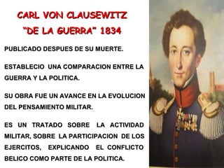 CARL VON CLAUSEWITZCARL VON CLAUSEWITZ
““DE LA GUERRA” 1834DE LA GUERRA” 1834
PUBLICADO DESPUES DE SU MUERTE.PUBLICADO DESPUES DE SU MUERTE.
ESTABLECIO UNA COMPARACION ENTRE LAESTABLECIO UNA COMPARACION ENTRE LA
GUERRA Y LA POLITICA.GUERRA Y LA POLITICA.
SU OBRA FUE UN AVANCE EN LA EVOLUCIONSU OBRA FUE UN AVANCE EN LA EVOLUCION
DEL PENSAMIENTO MILITAR.DEL PENSAMIENTO MILITAR.
ES UN TRATADO SOBRE LA ACTIVIDADES UN TRATADO SOBRE LA ACTIVIDAD
MILITAR, SOBRE LA PARTICIPACION DE LOSMILITAR, SOBRE LA PARTICIPACION DE LOS
EJERCITOS, EXPLICANDO EL CONFLICTOEJERCITOS, EXPLICANDO EL CONFLICTO
BELICO COMO PARTE DE LA POLITICA.BELICO COMO PARTE DE LA POLITICA.
 