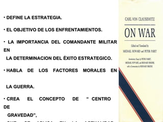 • DEFINE LA ESTRATEGIA.DEFINE LA ESTRATEGIA.
• EL OBJETIVO DE LOS ENFRENTAMIENTOS.EL OBJETIVO DE LOS ENFRENTAMIENTOS.
• LA IMPORTANCIA DEL COMANDANTE MILITARLA IMPORTANCIA DEL COMANDANTE MILITAR
ENEN
LA DETERMINACION DEL ÉXITO ESTRATEGICO.LA DETERMINACION DEL ÉXITO ESTRATEGICO.
• HABLA DE LOS FACTORES MORALES ENHABLA DE LOS FACTORES MORALES EN
LA GUERRA.LA GUERRA.
• CREA EL CONCEPTO DE “ CENTROCREA EL CONCEPTO DE “ CENTRO
DEDE
GRAVEDAD”,GRAVEDAD”,
 