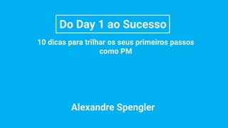 Do Day 1 ao Sucesso
10 dicas para trilhar os seus primeiros passos
como PM
Alexandre Spengler
 
