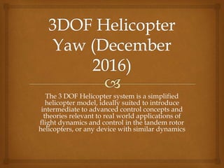 The 3 DOF Helicopter system is a simplified
helicopter model, ideally suited to introduce
intermediate to advanced control concepts and
theories relevant to real world applications of
flight dynamics and control in the tandem rotor
helicopters, or any device with similar dynamics
 