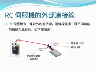 RC 伺服機的外部連接線
 RC 伺服機有一條對外的連接線，這條線是由三種不同功能
的線組合起來的，如下圖所示：
電源線（紅）
接地（黑）
PWM 信號線
（白或黃）
 