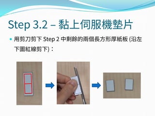 Step 3.2 – 黏上伺服機墊片
 用剪刀剪下 Step 2 中剩餘的兩個長方形厚紙板 (沿左
下圖紅線剪下)：
 