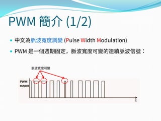 PWM 簡介 (1/2)
 中文為脈波寬度調變 (Pulse Width Modulation)
 PWM 是一個週期固定，脈波寬度可變的連續脈波信號：
脈波寬度可變
 