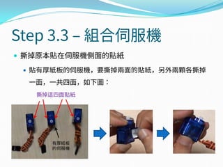 Step 3.3 – 組合伺服機
 撕掉原本貼在伺服機側面的貼紙
 貼有厚紙板的伺服機，要撕掉兩面的貼紙，另外兩顆各撕掉
一面，一共四面，如下圖：
撕掉這四面貼紙
有厚紙板
的伺服機
 