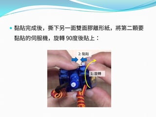  黏貼完成後，撕下另一面雙面膠離形紙，將第二顆要
黏貼的伺服機，旋轉 90度後貼上：
1: 旋轉
2: 黏貼
 