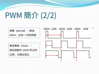 PWM 簡介 (2/2)
脈波寬度（duty）：
固定週期中, HIGH 所占的
比例，又稱佔空比
週期（period）：脈波
HIGH、LOW 一次的時間
HIGH LOW HIGH LOW HIGH LOW …
 