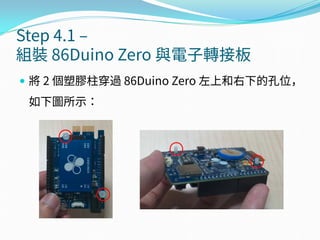 Step 4.1 –
組裝 86Duino Zero 與電子轉接板
 將 2 個塑膠柱穿過 86Duino Zero 左上和右下的孔位，
如下圖所示：
 