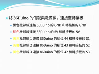  將 86Duino 的信號與電源線，連接至轉接板
 黑色杜邦線連接 86Duino 的 GND 和轉接板的 GND
 紅色杜邦線連接 86Duino 的 5V 和轉接板的 5V
 黃色杜邦線 1 連接 86Duino 的腳位 44 和轉接板的 S1
 黃色杜邦線 2 連接 86Duino 的腳位 43 和轉接板的 S2
 黃色杜邦線 3 連接 86Duino 的腳位 42 和轉接板的 S3
 