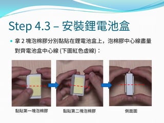 Step 4.3 – 安裝鋰電池盒
 拿 2 塊泡棉膠分別黏貼在鋰電池盒上，泡棉膠中心線盡量
對齊電池盒中心線 (下圖紅色虛線)：
側面圖黏貼第一塊泡棉膠 黏貼第二塊泡棉膠
 
