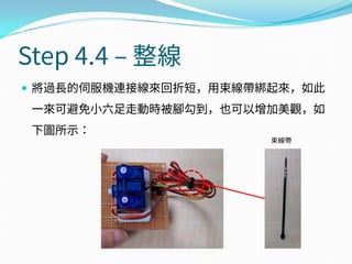  將過長的伺服機連接線來回折短，用束線帶綁起來，如此
一來可避免小六足走動時被腳勾到，也可以增加美觀，如
下圖所示：
Step 4.4 – 整線
束線帶
 