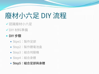 廢材小六足 DIY 流程
 認識廢材小六足
 DIY 材料準備
 DIY 步驟
 Stpe1：製作足部
 Step2：製作鋰電池盒
 Step3：組合伺服機
 Step4：組合身體
 Step5：組合足部與身體
 