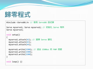 歸零程式
#include <Servo86.h> // 使用 Servo86 函式庫
Servo myservo1; Servo myservo2; // 初始化 Servo 物件
Servo myservo3;
void setup()
{
myservo1.attach(42); // 選擇 Servo 腳位
myservo2.attach(43);
myservo3.attach(44);
myservo1.write(1500); // 送出 1500us 的 PWM 信號
myservo2.write(1500);
myservo3.write(1500);
}
void loop() {}
 