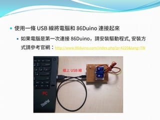  使用一條 USB 線將電腦和 86Duino 連接起來
 如果電腦是第一次連接 86Duino，請安裝驅動程式, 安裝方
式請參考官網：http://www.86duino.com/index.php?p=4220&lang=TW
PC
插上 USB 線
 