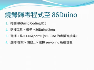 燒錄歸零程式至 86Duino
1. 打開 86Duino Coding IDE
2. 選擇工具 > 板子 > 86Duino Zero
3. 選擇工具 > COM port > (86Duino 的虛擬連接埠)
4. 選擇 檔案 > 開啟... > 選擇 servo.ino 所在位置
 