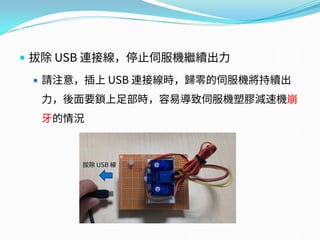  拔除 USB 連接線，停止伺服機繼續出力
 請注意，插上 USB 連接線時，歸零的伺服機將持續出
力，後面要鎖上足部時，容易導致伺服機塑膠減速機崩
牙的情況
拔除 USB 線
 