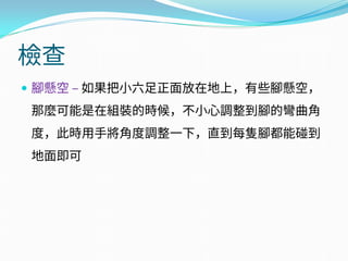 檢查
 腳懸空 – 如果把小六足正面放在地上，有些腳懸空，
那麼可能是在組裝的時候，不小心調整到腳的彎曲角
度，此時用手將角度調整一下，直到每隻腳都能碰到
地面即可
 