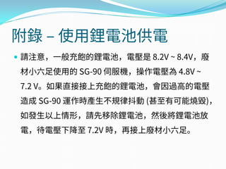 附錄 – 使用鋰電池供電
 請注意，一般充飽的鋰電池，電壓是 8.2V ~ 8.4V，廢
材小六足使用的 SG-90 伺服機，操作電壓為 4.8V ~
7.2 V。如果直接接上充飽的鋰電池，會因過高的電壓
造成 SG-90 運作時產生不規律抖動 (甚至有可能燒毀)，
如發生以上情形，請先移除鋰電池，然後將鋰電池放
電，待電壓下降至 7.2V 時，再接上廢材小六足。
 