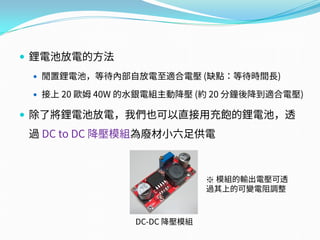  鋰電池放電的方法
 閒置鋰電池，等待內部自放電至適合電壓 (缺點：等待時間長)
 接上 20 歐姆 40W 的水銀電組主動降壓 (約 20 分鐘後降到適合電壓)
 除了將鋰電池放電，我們也可以直接用充飽的鋰電池，透
過 DC to DC 降壓模組為廢材小六足供電
DC-DC 降壓模組
※ 模組的輸出電壓可透
過其上的可變電阻調整
 