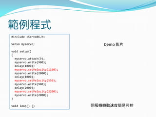 範例程式
#include <Servo86.h>
Servo myservo;
void setup()
{
myservo.attach(9);
myservo.write(900);
delay(1000);
myservo.setVelocity(1100);
myservo.write(2000);
delay(1000);
myservo.setVelocity(550);
myservo.write(900);
delay(2000);
myservo.setVelocity(2200);
myservo.write(2000);
}
void loop() {}
Demo 影片
伺服機轉動速度簡易可控
 