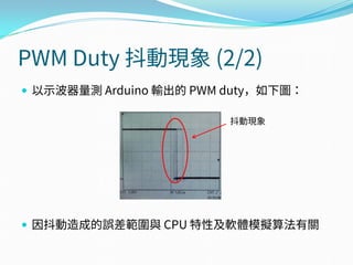 PWM Duty 抖動現象 (2/2)
 以示波器量測 Arduino 輸出的 PWM duty，如下圖：
 因抖動造成的誤差範圍與 CPU 特性及軟體模擬算法有關
抖動現象
 