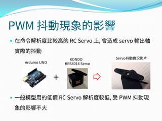 PWM 抖動現象的影響
 在命令解析度比較高的 RC Servo 上, 會造成 servo 輸出軸
實際的抖動
 一般模型用的低價 RC Servo 解析度較低, 受 PWM 抖動現
象的影響不大
Arduino UNO
+
KONDO
KRS4014 Servo
Servo抖動實況影片
 