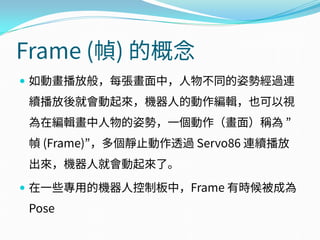 Frame (幀) 的概念
 如動畫播放般，每張畫面中，人物不同的姿勢經過連
續播放後就會動起來，機器人的動作編輯，也可以視
為在編輯畫中人物的姿勢，一個動作（畫面）稱為 ”
幀 (Frame)”，多個靜止動作透過 Servo86 連續播放
出來，機器人就會動起來了。
 在一些專用的機器人控制板中，Frame 有時候被成為
Pose
 