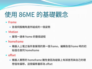 使用 86ME 的基礎觀念
 Frame
 各個伺服機角度所組成的一個姿勢
 Ｍotion
 展現一連串 frame 的整個過程
 homeframe
 機器人上電之後所會展現的第一個 frame，編輯各個 frame 時的初
始值也會同 homeframe
 offset
 機器人實際的 homeframe 難免會因為組裝上有誤差而與自己的理
想值有偏移，這個偏移量即為 offset
 