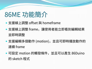 86ME 功能簡介
 支援線上調整 offset 與 homeframe
 支援線上調整 frame，讓使用者能立即看到編輯結果
並即時調整
 支援編輯多個動作 (motion)，並且可即時播放動作的
連續 frame
 可設定 motion 的觸發條件，並且可以產生 86Duino
的 sketch 程式
 