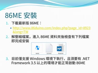 86ME 安裝
1. 下載最新版 86ME：
 http://www.86duino.com/index.php?page_id=8923
&lang=TW
2. 解壓縮檔案，進入 86ME 資料夾後檢查有下列檔案
即完成安裝
3. 目前僅支援 Windows 環境下執行，且須要有 .NET
Framework 3.5 以上的環境才能正常啟動 86ME
 