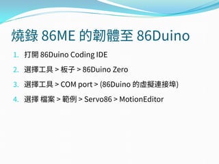 燒錄 86ME 的韌體至 86Duino
1. 打開 86Duino Coding IDE
2. 選擇工具 > 板子 > 86Duino Zero
3. 選擇工具 > COM port > (86Duino 的虛擬連接埠)
4. 選擇 檔案 > 範例 > Servo86 > MotionEditor
 