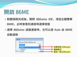 開啟 86ME
 韌體燒錄完成後，關閉 86Duino IDE，滑鼠左鍵雙擊
86ME，此時會看到連接埠選擇視窗
 選擇 86Duino 虛擬連接埠，也可以選 Auto 由 86ME
自動選取
自動抓取 COM port
離線模式
選定一個 COM port
 