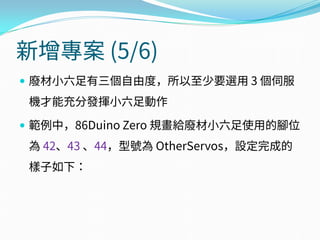 新增專案 (5/6)
 廢材小六足有三個自由度，所以至少要選用 3 個伺服
機才能充分發揮小六足動作
 範例中，86Duino Zero 規畫給廢材小六足使用的腳位
為 42、43 、44，型號為 OtherServos，設定完成的
樣子如下：
 