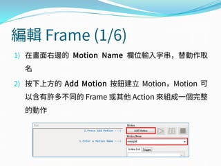 編輯 Frame (1/6)
1) 在畫面右邊的 Motion Name 欄位輸入字串，替動作取
名
2) 按下上方的 Add Motion 按鈕建立 Motion，Motion 可
以含有許多不同的 Frame 或其他 Action 來組成一個完整
的動作
 