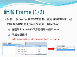 新增 Frame (1/2)
 只有一個 Frame 無法完成前進、後退等等的動作，我
們需要新增更多 Frame 來完成一個 Motion
1) 在剛剛 Frame 0 的下方再新增一個 Frame 1
2) 滑鼠右鍵選擇
add new action at the next field -> frame
 